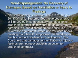 Non-Disparagement: No Recovery of
 Damages Based on Humiliation or Injury to
               Feelings
• Isle of Wight Cnty. v. Nogiec, 704 S.E.2d 83 (Va.
  2011) (Virginia Supreme Court reverses an award
  of $45,000.00 in compensatory damages on a
  breach of contract claim where defendant, after
  agreeing to a non-disparagement clause in a
  severance agreement, stated at a televised board
  meeting that plaintiff “suppressed” information and
  that his conduct bordered on “negligence.” The
  Court held that damages for humiliation or injury to
  feelings are not recoverable in an action for
  breach of contract.)
 