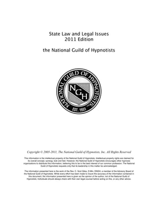 State Law and Legal Issues
2011 Edition
the National Guild of Hypnotists
Copyright © 2005-2011, The National Guild of Hypnotists, Inc. All Rights Reserved
This information is the intellectual property of the National Guild of Hypnotists. Intellectual property rights are claimed for
its overall concept, synergy, look and feel. However, the National Guild of Hypnotists encourages other hypnosis
organizations to distribute this information, believing this to be in the best interest of our common profession. The National
Guild of Hypnotists requests only that its leadership in this matter be acknowledged.
The information presented here is the work of the Rev. C. Scot Giles, D.Min, DNGH, a member of the Advisory Board of
the National Guild of Hypnotists. While every effort has been made to insure the accuracy of the information contained in
this document, the information presented here is given as the opinion of the author, not of the National Guild of
Hypnotists. Individuals should always check with their own legal counsel before acting on this, or any other advice.
 