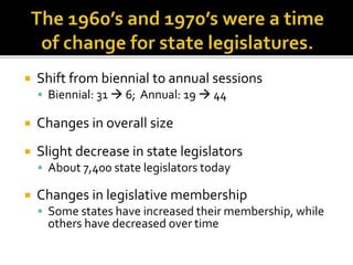  Shift from biennial to annual sessions
 Biennial: 31  6; Annual: 19  44
 Changes in overall size
 Slight decrease in state legislators
 About 7,400 state legislators today
 Changes in legislative membership
 Some states have increased their membership, while
others have decreased over time
 