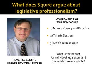 PEVERILL SQUIRE
UNIVERSITY OF MISSOURI
COMPONENTS OF
SQUIRE MEASURE
 1) Member Salary and Benefits
 2)Time in Session
 3) Staff and Resources
What is the impact
for individual legislators and
the legislature as a whole?
 