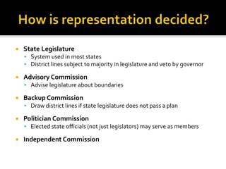  State Legislature
 System used in most states
 District lines subject to majority in legislature and veto by governor
 Advisory Commission
 Advise legislature about boundaries
 Backup Commission
 Draw district lines if state legislature does not pass a plan
 Politician Commission
 Elected state officials (not just legislators) may serve as members
 Independent Commission
 