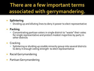  Splintering
 Dividing up and diluting lines to deny it power to elect representative
 Packing
 Concentrating partisan voters in single district to “waste” their votes
for single representative and protect modest majorities by party in
other districts
 Cracking
 Splintering or dividing up sizable minority group into several districts
to deny it enough voting strength to elect representative
 Racial Gerrymandering
 Partisan Gerrymandering
 