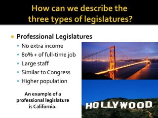  Professional Legislatures
 No extra income
 80% + of full-time job
 Large staff
 Similar to Congress
 Higher population
An example of a
professional legislature
is California.
 