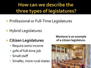  Professional or Full-Time Legislatures
 Hybrid Legislatures
 Citizen Legislatures
 Require extra income
 50% of full-time job
 Small staff
 Smaller, more rural states
Montana is an example
of a citizen legislature.
 