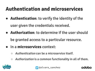 @alvaro_sanchez
Authentication and microservices
● Authentication: to verify the identity of the
user given the credentials received.
● Authorization: to determine if the user should
be granted access to a particular resource.
● In a microservices context:
○ Authentication can be a microservice itself.
○ Authorization is a common functionality in all of them.
 
