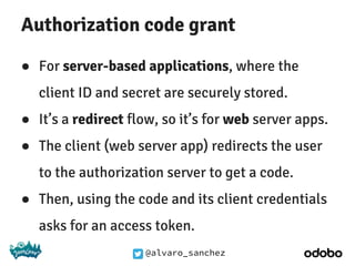 @alvaro_sanchez
Authorization code grant
● For server-based applications, where the
client ID and secret are securely stored.
● It’s a redirect flow, so it’s for web server apps.
● The client (web server app) redirects the user
to the authorization server to get a code.
● Then, using the code and its client credentials
asks for an access token.
 