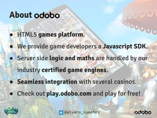 @alvaro_sanchez
About
● HTML5 games platform.
● We provide game developers a Javascript SDK.
● Server side logic and maths are handled by our
industry certified game engines.
● Seamless integration with several casinos.
● Check out play.odobo.com and play for free!
 