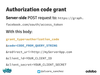 @alvaro_sanchez
Authorization code grant
Server-side POST request to: https://graph.
facebook.com/oauth/access_token
With this body:
grant_type=authorization_code
&code=CODE_FROM_QUERY_STRING
&redirect_uri=http://myServerApp.com
&client_id=YOUR_CLIENT_ID
&client_secret=YOUR_CLIENT_SECRET
 