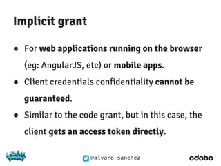 @alvaro_sanchez
Implicit grant
● For web applications running on the browser
(eg: AngularJS, etc) or mobile apps.
● Client credentials confidentiality cannot be
guaranteed.
● Similar to the code grant, but in this case, the
client gets an access token directly.
 