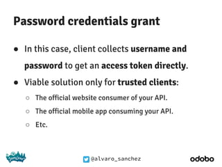 @alvaro_sanchez
Password credentials grant
● In this case, client collects username and
password to get an access token directly.
● Viable solution only for trusted clients:
○ The official website consumer of your API.
○ The official mobile app consuming your API.
○ Etc.
 