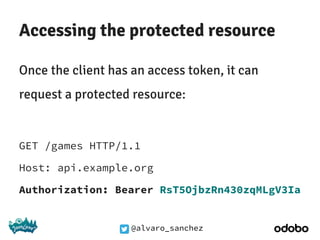 @alvaro_sanchez
Accessing the protected resource
Once the client has an access token, it can
request a protected resource:
GET /games HTTP/1.1
Host: api.example.org
Authorization: Bearer RsT5OjbzRn430zqMLgV3Ia
 