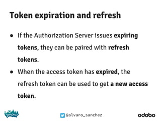 @alvaro_sanchez
Token expiration and refresh
● If the Authorization Server issues expiring
tokens, they can be paired with refresh
tokens.
● When the access token has expired, the
refresh token can be used to get a new access
token.
 