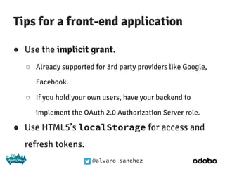 @alvaro_sanchez
Tips for a front-end application
● Use the implicit grant.
○ Already supported for 3rd party providers like Google,
Facebook.
○ If you hold your own users, have your backend to
implement the OAuth 2.0 Authorization Server role.
● Use HTML5’s localStorage for access and
refresh tokens.
 
