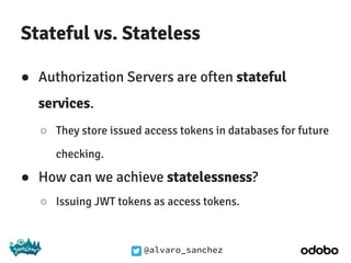 @alvaro_sanchez
Stateful vs. Stateless
● Authorization Servers are often stateful
services.
○ They store issued access tokens in databases for future
checking.
● How can we achieve statelessness?
○ Issuing JWT tokens as access tokens.
 