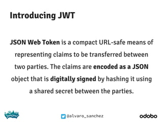 @alvaro_sanchez
Introducing JWT
JSON Web Token is a compact URL-safe means of
representing claims to be transferred between
two parties. The claims are encoded as a JSON
object that is digitally signed by hashing it using
a shared secret between the parties.
 