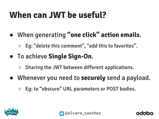 @alvaro_sanchez
When can JWT be useful?
● When generating “one click” action emails.
○ Eg: “delete this comment”, “add this to favorites”.
● To achieve Single Sign-On.
○ Sharing the JWT between different applications.
● Whenever you need to securely send a payload.
○ Eg: to “obscure” URL parameters or POST bodies.
 
