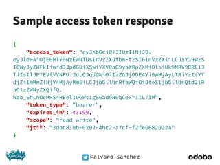 @alvaro_sanchez
Sample access token response
{
"access_token": "eyJhbGciOiJIUzI1NiJ9.
eyJleHAiOjE0MTY0NzEwNTUsInVzZXJfbmFtZSI6InVzZXIiLCJzY29wZS
I6WyJyZWFkIiwid3JpdGUiXSwiYXV0aG9yaXRpZXMiOlsiUk9MRV9BRE1J
TiIsIlJPTEVfVVNFUiJdLCJqdGkiOiIzZGJjODE4Yi0wMjAyLTRiYzItYT
djZi1mMmZlNjY4MjAyMmEiLCJjbGllbnRfaWQiOiJteS1jbGllbnQtd2l0
aC1zZWNyZXQifQ.
Wao_6hLnOeMHS4HEel1UGWt1g86ad9N0qCexr1IL7IM",
"token_type": "bearer",
"expires_in": 43199,
"scope": "read write",
"jti": "3dbc818b-0202-4bc2-a7cf-f2fe6682022a"
}
 