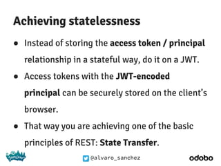 @alvaro_sanchez
Achieving statelessness
● Instead of storing the access token / principal
relationship in a stateful way, do it on a JWT.
● Access tokens with the JWT-encoded
principal can be securely stored on the client’s
browser.
● That way you are achieving one of the basic
principles of REST: State Transfer.
 