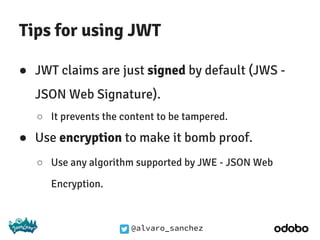 @alvaro_sanchez
Tips for using JWT
● JWT claims are just signed by default (JWS -
JSON Web Signature).
○ It prevents the content to be tampered.
● Use encryption to make it bomb proof.
○ Use any algorithm supported by JWE - JSON Web
Encryption.
 