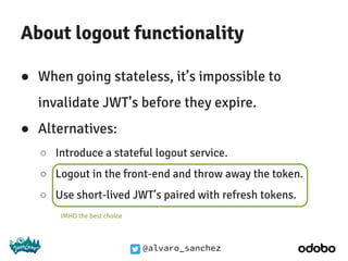 @alvaro_sanchez
About logout functionality
● When going stateless, it’s impossible to
invalidate JWT’s before they expire.
● Alternatives:
○ Introduce a stateful logout service.
○ Logout in the front-end and throw away the token.
○ Use short-lived JWT’s paired with refresh tokens.
IMHO the best choice
 