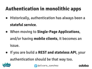 @alvaro_sanchez
Authentication in monolithic apps
● Historically, authentication has always been a
stateful service.
● When moving to Single-Page Applications,
and/or having mobile clients, it becomes an
issue.
● If you are build a REST and stateless API, your
authentication should be that way too.
 