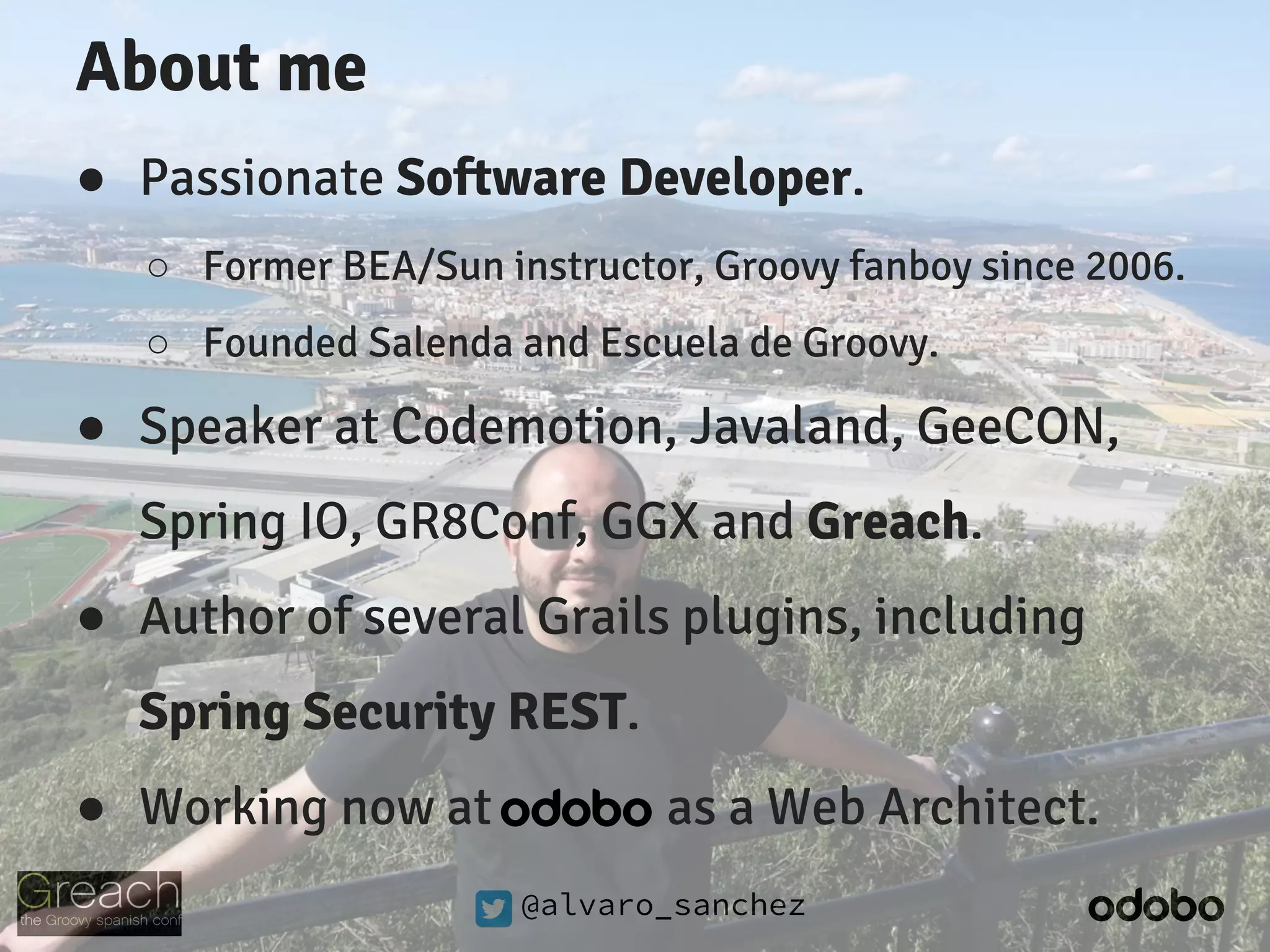 @alvaro_sanchez
About me
● Passionate Software Developer.
○ Former BEA/Sun instructor, Groovy fanboy since 2006.
○ Founded Salenda and Escuela de Groovy.
● Speaker at Codemotion, Javaland, GeeCON,
Spring IO, GR8Conf, GGX and Greach.
● Author of several Grails plugins, including
Spring Security REST.
● Working now at as a Web Architect.
 