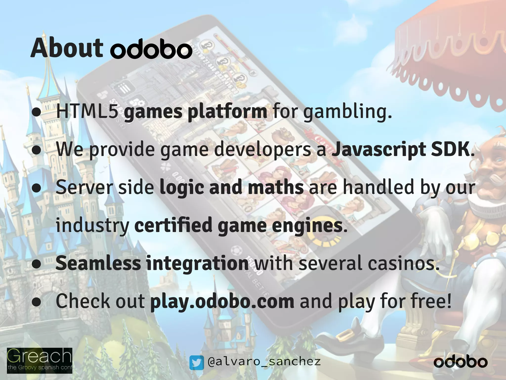 @alvaro_sanchez
About
● HTML5 games platform for gambling.
● We provide game developers a Javascript SDK.
● Server side logic and maths are handled by our
industry certified game engines.
● Seamless integration with several casinos.
● Check out play.odobo.com and play for free!
 