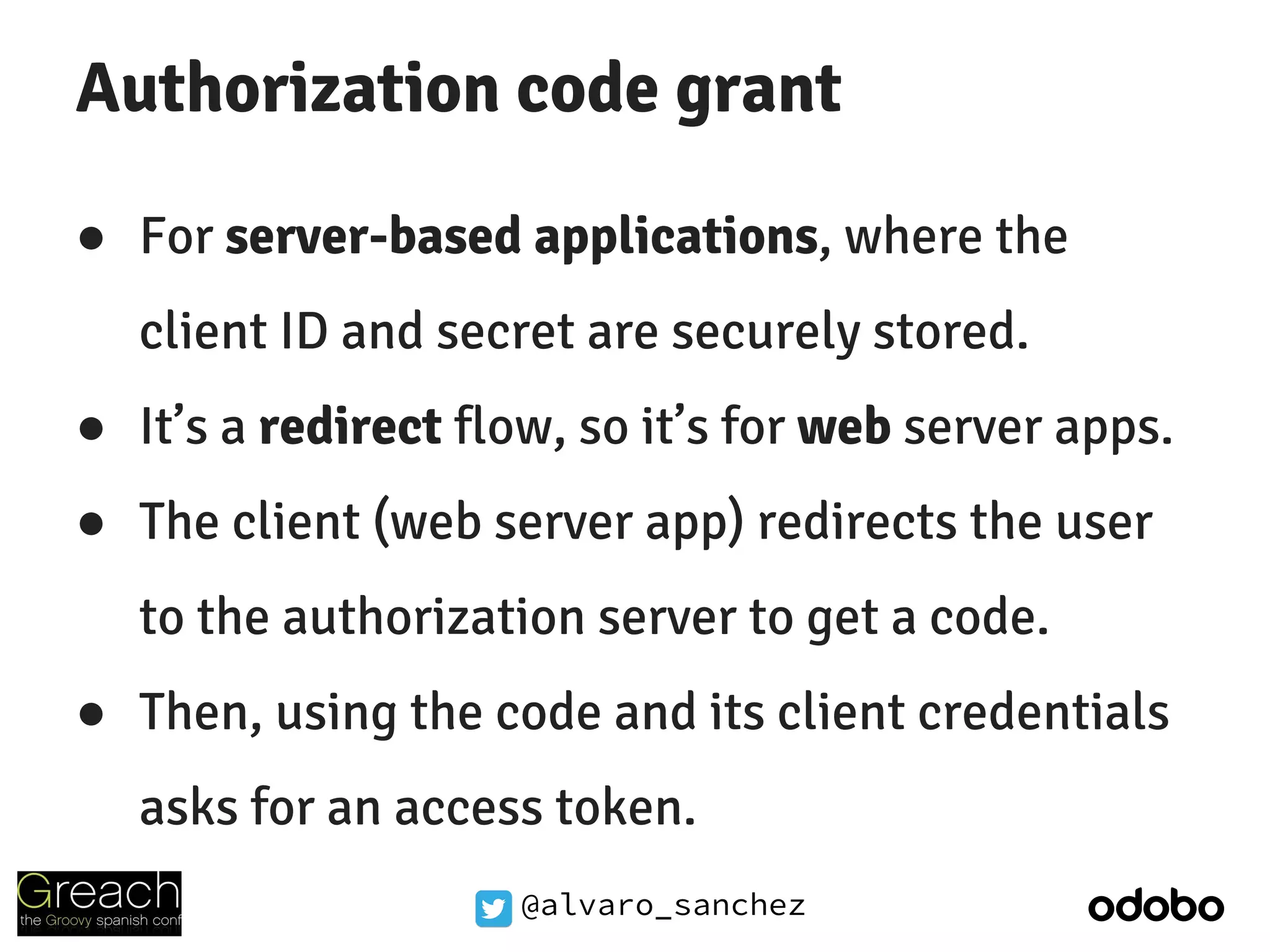@alvaro_sanchez
Authorization code grant
● For server-based applications, where the
client ID and secret are securely stored.
● It’s a redirect flow, so it’s for web server apps.
● The client (web server app) redirects the user
to the authorization server to get a code.
● Then, using the code and its client credentials
asks for an access token.
 