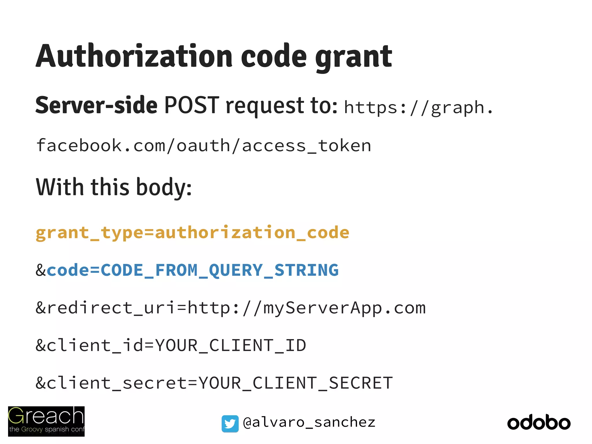 @alvaro_sanchez
Authorization code grant
Server-side POST request to: https://graph.
facebook.com/oauth/access_token
With this body:
grant_type=authorization_code
&code=CODE_FROM_QUERY_STRING
&redirect_uri=http://myServerApp.com
&client_id=YOUR_CLIENT_ID
&client_secret=YOUR_CLIENT_SECRET
 
