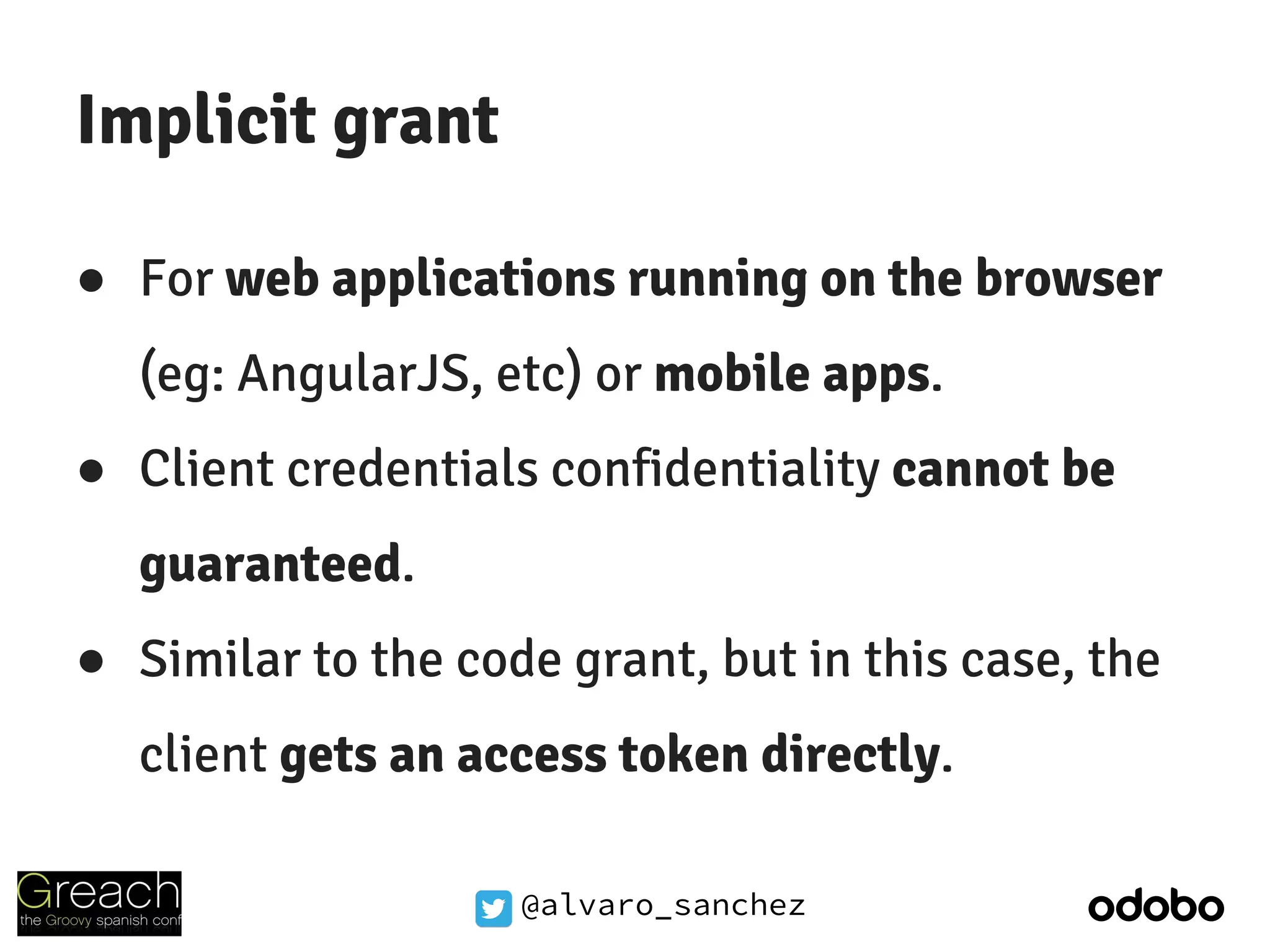 @alvaro_sanchez
Implicit grant
● For web applications running on the browser
(eg: AngularJS, etc) or mobile apps.
● Client credentials confidentiality cannot be
guaranteed.
● Similar to the code grant, but in this case, the
client gets an access token directly.
 