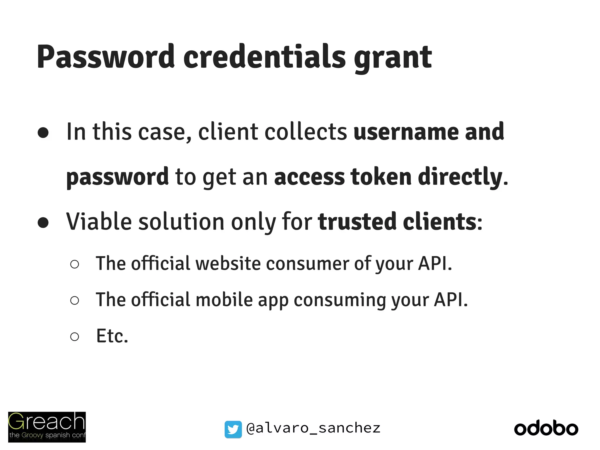 @alvaro_sanchez
Password credentials grant
● In this case, client collects username and
password to get an access token directly.
● Viable solution only for trusted clients:
○ The official website consumer of your API.
○ The official mobile app consuming your API.
○ Etc.
 