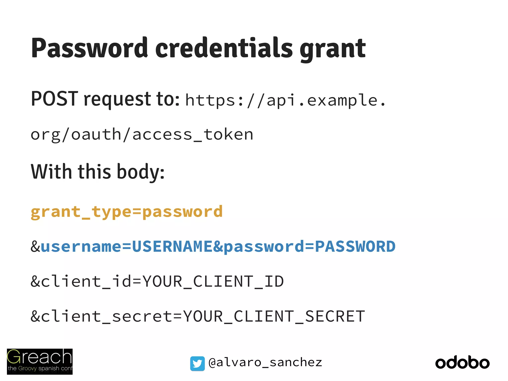 @alvaro_sanchez
Password credentials grant
POST request to: https://api.example.
org/oauth/access_token
With this body:
grant_type=password
&username=USERNAME&password=PASSWORD
&client_id=YOUR_CLIENT_ID
&client_secret=YOUR_CLIENT_SECRET
 