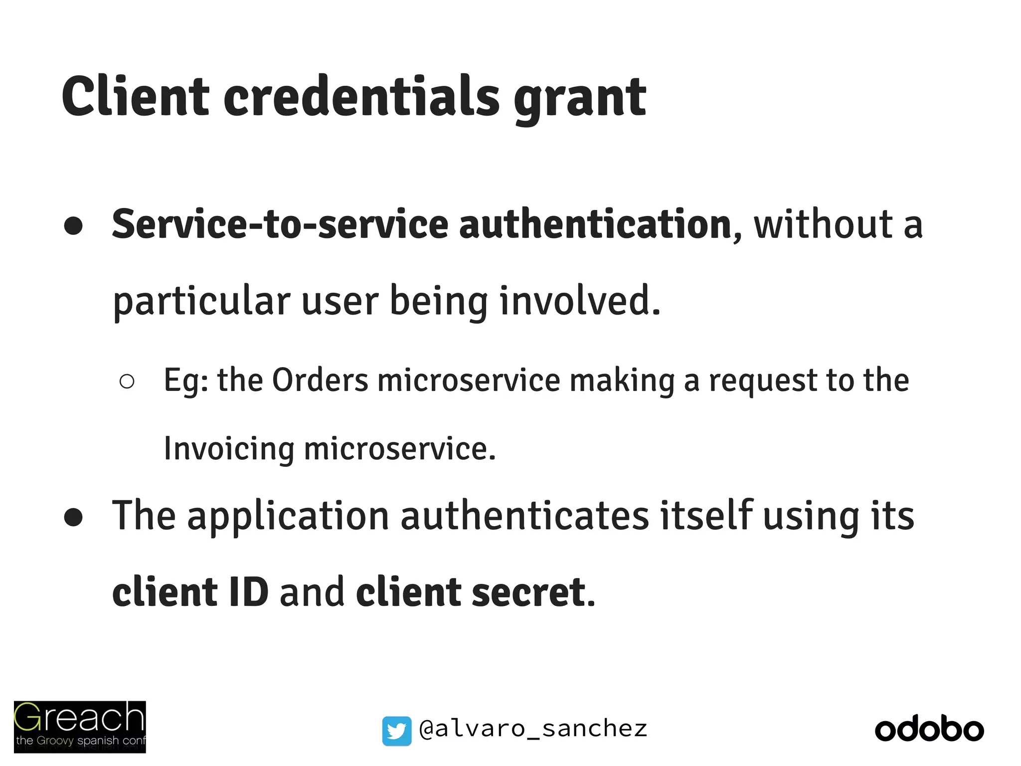 @alvaro_sanchez
Client credentials grant
● Service-to-service authentication, without a
particular user being involved.
○ Eg: the Orders microservice making a request to the
Invoicing microservice.
● The application authenticates itself using its
client ID and client secret.
 