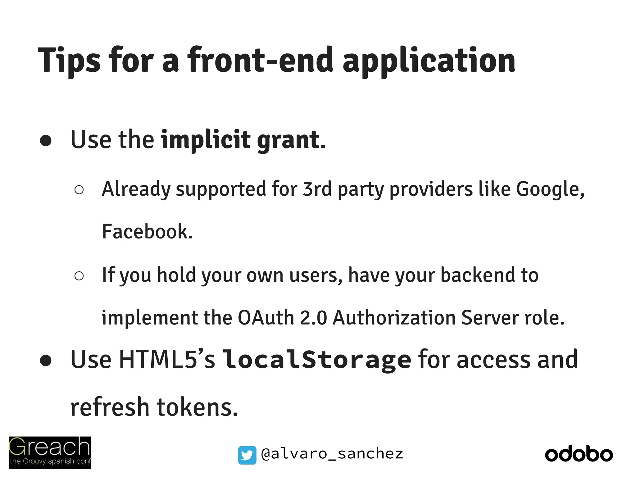 @alvaro_sanchez
Tips for a front-end application
● Use the implicit grant.
○ Already supported for 3rd party providers like Google,
Facebook.
○ If you hold your own users, have your backend to
implement the OAuth 2.0 Authorization Server role.
● Use HTML5’s localStorage for access and
refresh tokens.
 
