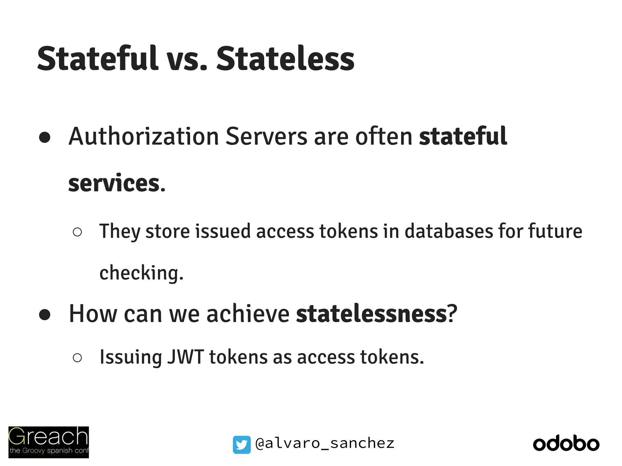 @alvaro_sanchez
Stateful vs. Stateless
● Authorization Servers are often stateful
services.
○ They store issued access tokens in databases for future
checking.
● How can we achieve statelessness?
○ Issuing JWT tokens as access tokens.
 
