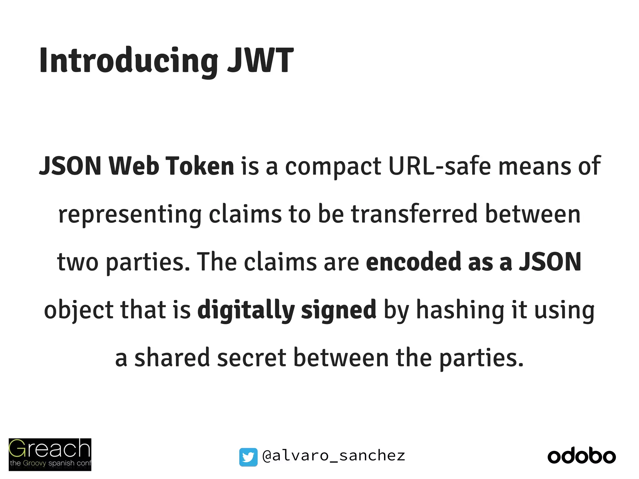 @alvaro_sanchez
Introducing JWT
JSON Web Token is a compact URL-safe means of
representing claims to be transferred between
two parties. The claims are encoded as a JSON
object that is digitally signed by hashing it using
a shared secret between the parties.
 