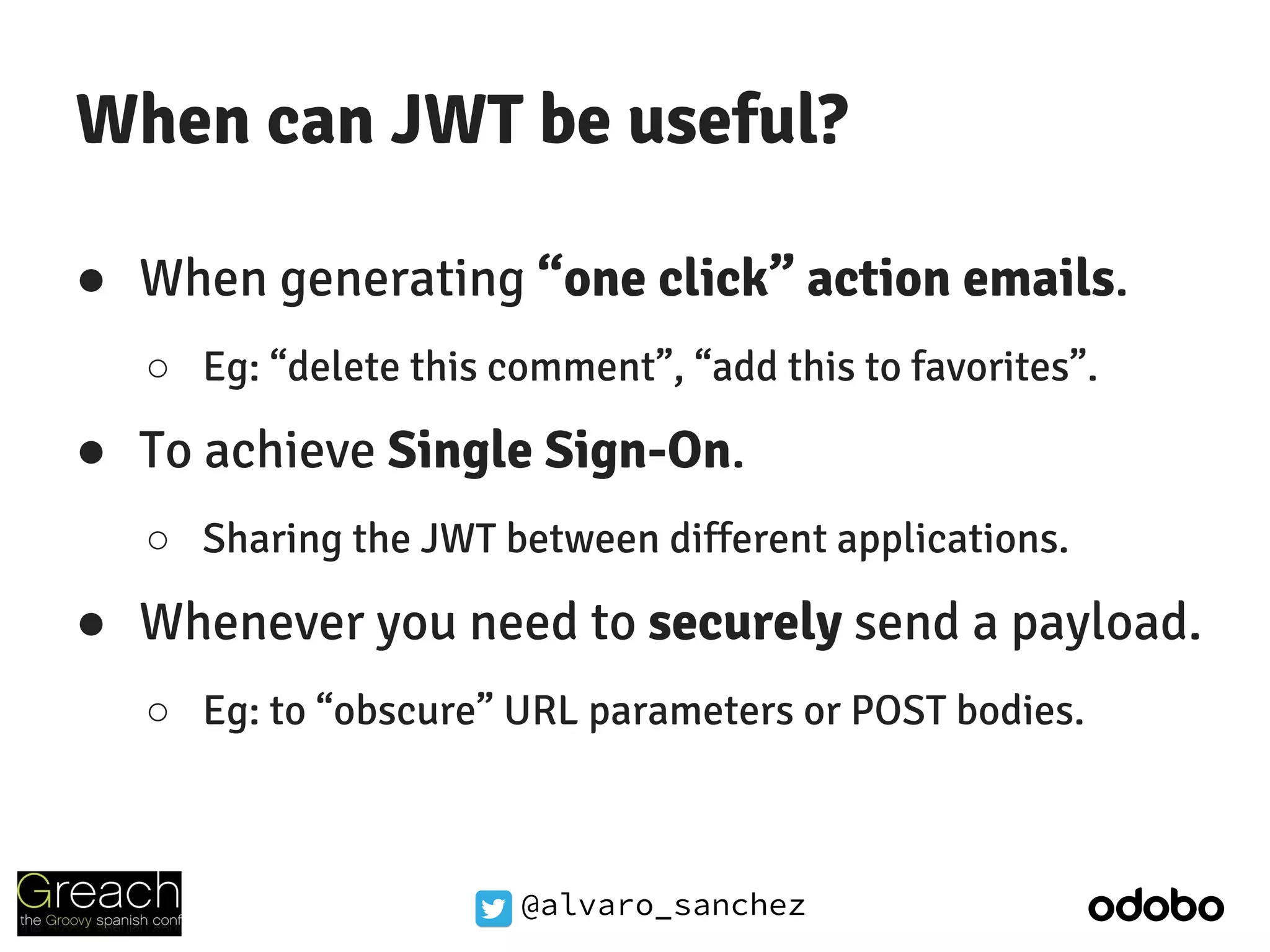 @alvaro_sanchez
When can JWT be useful?
● When generating “one click” action emails.
○ Eg: “delete this comment”, “add this to favorites”.
● To achieve Single Sign-On.
○ Sharing the JWT between different applications.
● Whenever you need to securely send a payload.
○ Eg: to “obscure” URL parameters or POST bodies.
 