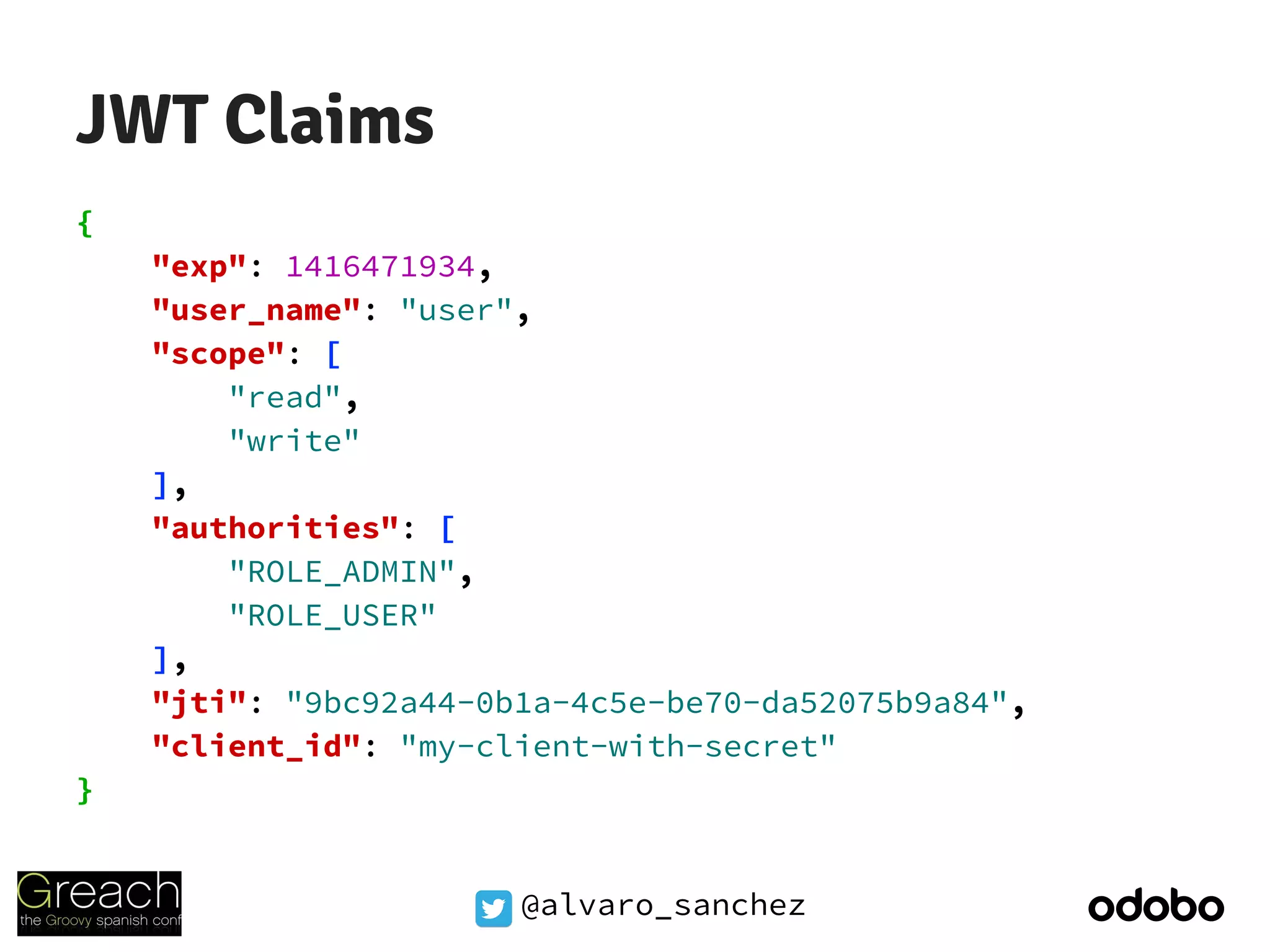 @alvaro_sanchez
JWT Claims
{
"exp": 1416471934,
"user_name": "user",
"scope": [
"read",
"write"
],
"authorities": [
"ROLE_ADMIN",
"ROLE_USER"
],
"jti": "9bc92a44-0b1a-4c5e-be70-da52075b9a84",
"client_id": "my-client-with-secret"
}
 