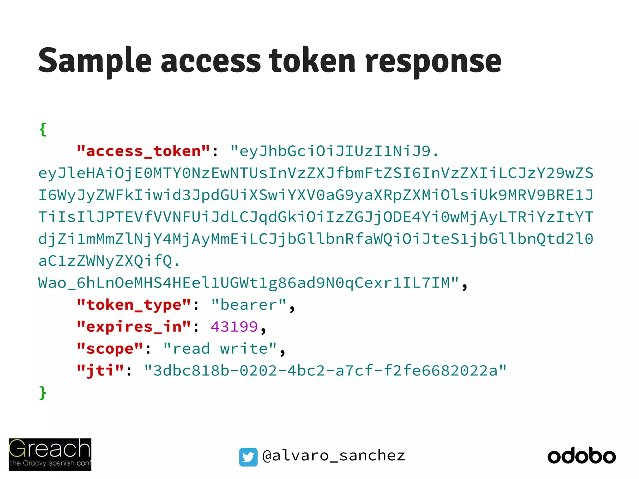 @alvaro_sanchez
Sample access token response
{
"access_token": "eyJhbGciOiJIUzI1NiJ9.
eyJleHAiOjE0MTY0NzEwNTUsInVzZXJfbmFtZSI6InVzZXIiLCJzY29wZS
I6WyJyZWFkIiwid3JpdGUiXSwiYXV0aG9yaXRpZXMiOlsiUk9MRV9BRE1J
TiIsIlJPTEVfVVNFUiJdLCJqdGkiOiIzZGJjODE4Yi0wMjAyLTRiYzItYT
djZi1mMmZlNjY4MjAyMmEiLCJjbGllbnRfaWQiOiJteS1jbGllbnQtd2l0
aC1zZWNyZXQifQ.
Wao_6hLnOeMHS4HEel1UGWt1g86ad9N0qCexr1IL7IM",
"token_type": "bearer",
"expires_in": 43199,
"scope": "read write",
"jti": "3dbc818b-0202-4bc2-a7cf-f2fe6682022a"
}
 