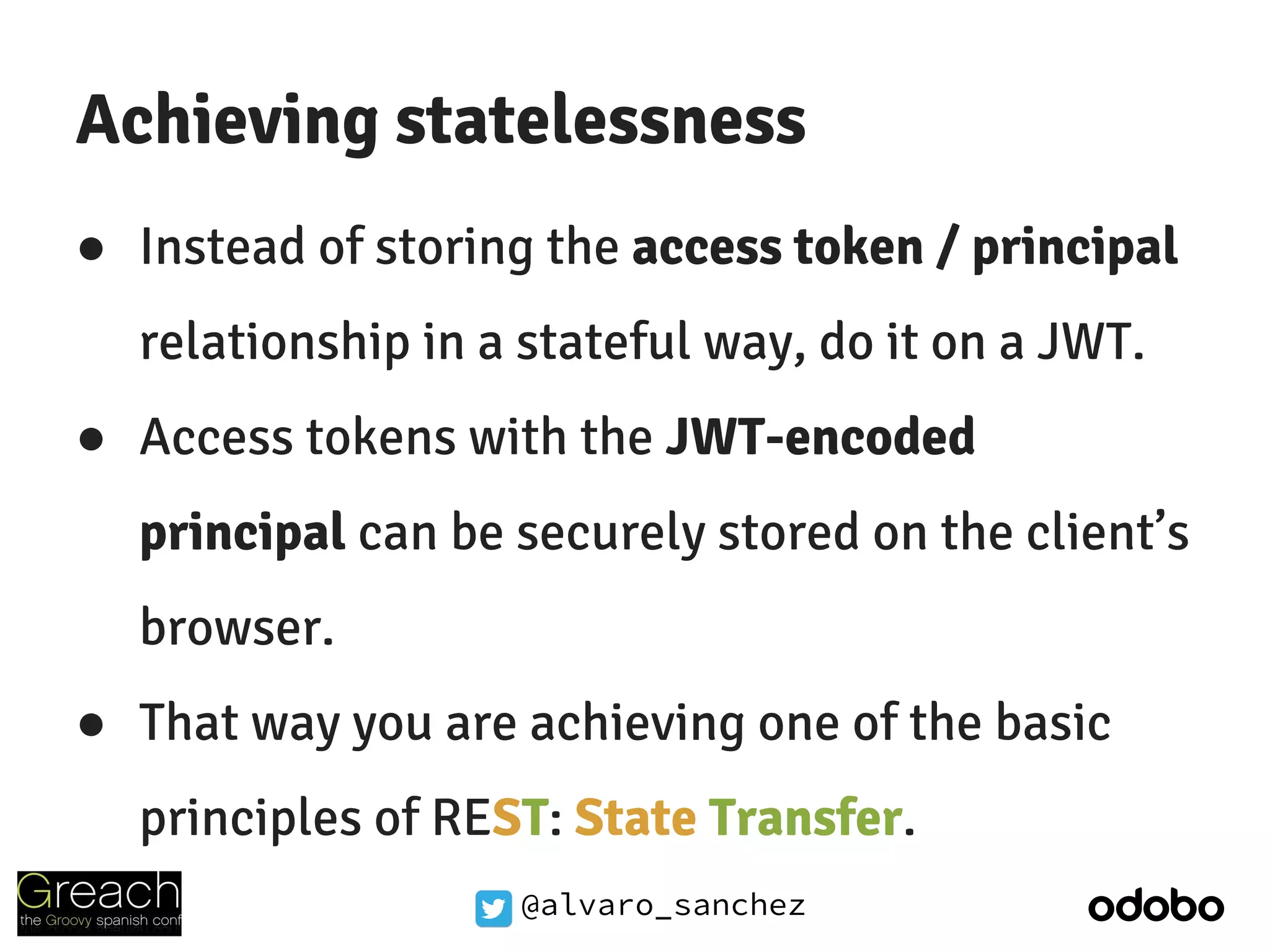 @alvaro_sanchez
Achieving statelessness
● Instead of storing the access token / principal
relationship in a stateful way, do it on a JWT.
● Access tokens with the JWT-encoded
principal can be securely stored on the client’s
browser.
● That way you are achieving one of the basic
principles of REST: State Transfer.
 