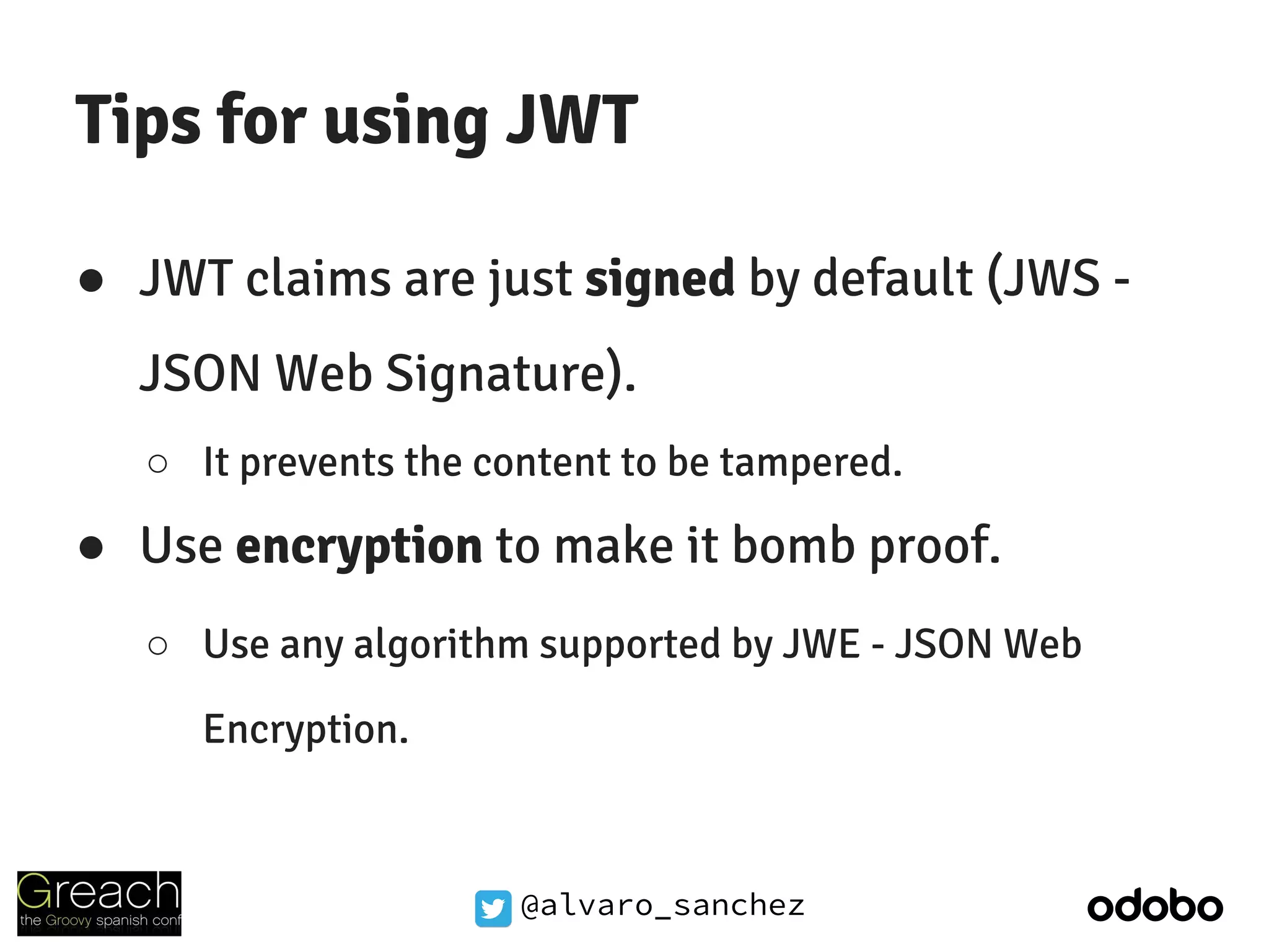 @alvaro_sanchez
Tips for using JWT
● JWT claims are just signed by default (JWS -
JSON Web Signature).
○ It prevents the content to be tampered.
● Use encryption to make it bomb proof.
○ Use any algorithm supported by JWE - JSON Web
Encryption.
 