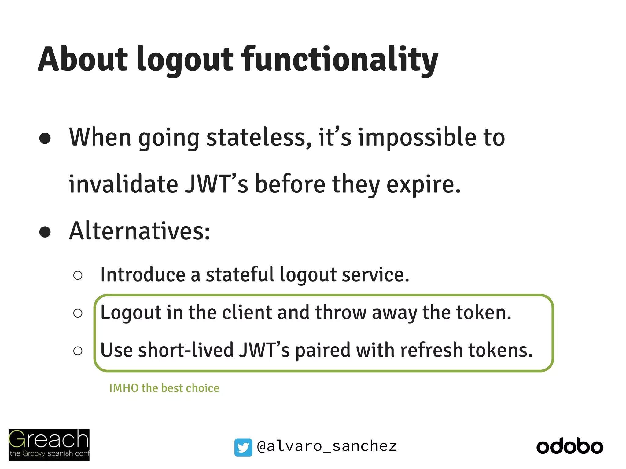 @alvaro_sanchez
About logout functionality
● When going stateless, it’s impossible to
invalidate JWT’s before they expire.
● Alternatives:
○ Introduce a stateful logout service.
○ Logout in the client and throw away the token.
○ Use short-lived JWT’s paired with refresh tokens.
IMHO the best choice
 