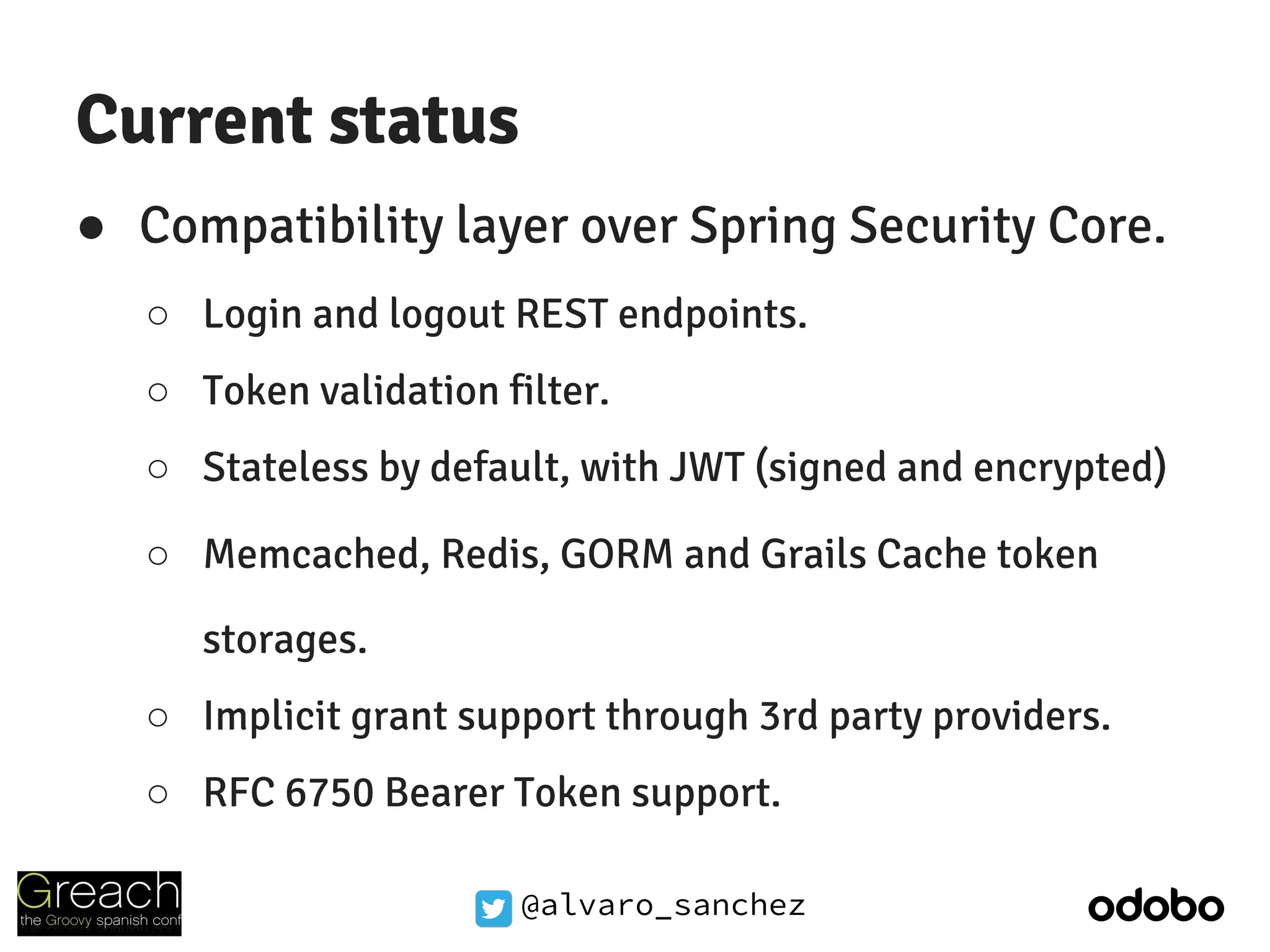 @alvaro_sanchez
Current status
● Compatibility layer over Spring Security Core.
○ Login and logout REST endpoints.
○ Token validation filter.
○ Stateless by default, with JWT (signed and encrypted)
○ Memcached, Redis, GORM and Grails Cache token
storages.
○ Implicit grant support through 3rd party providers.
○ RFC 6750 Bearer Token support.
 