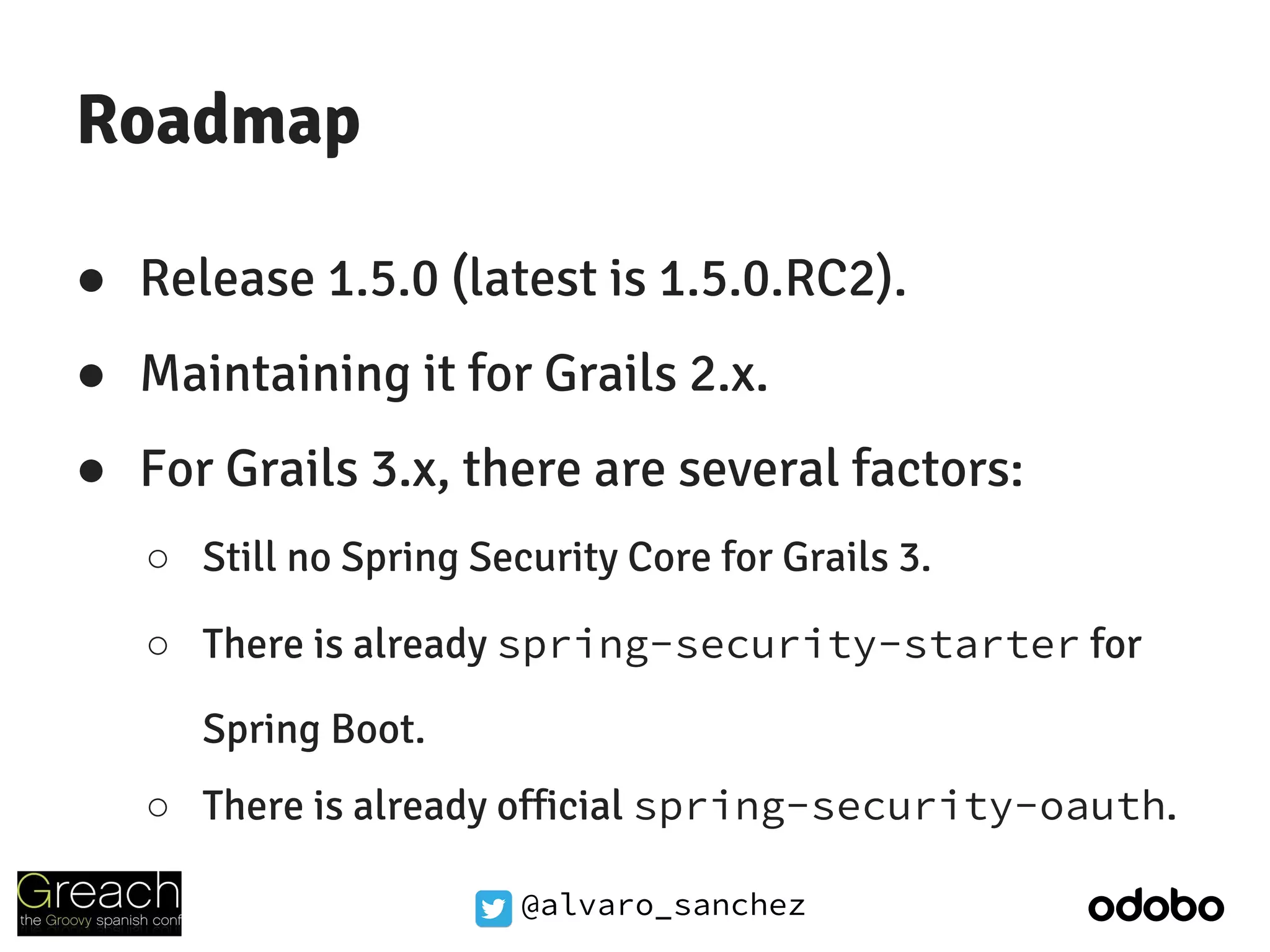 @alvaro_sanchez
Roadmap
● Release 1.5.0 (latest is 1.5.0.RC2).
● Maintaining it for Grails 2.x.
● For Grails 3.x, there are several factors:
○ Still no Spring Security Core for Grails 3.
○ There is already spring-security-starter for
Spring Boot.
○ There is already official spring-security-oauth.
 