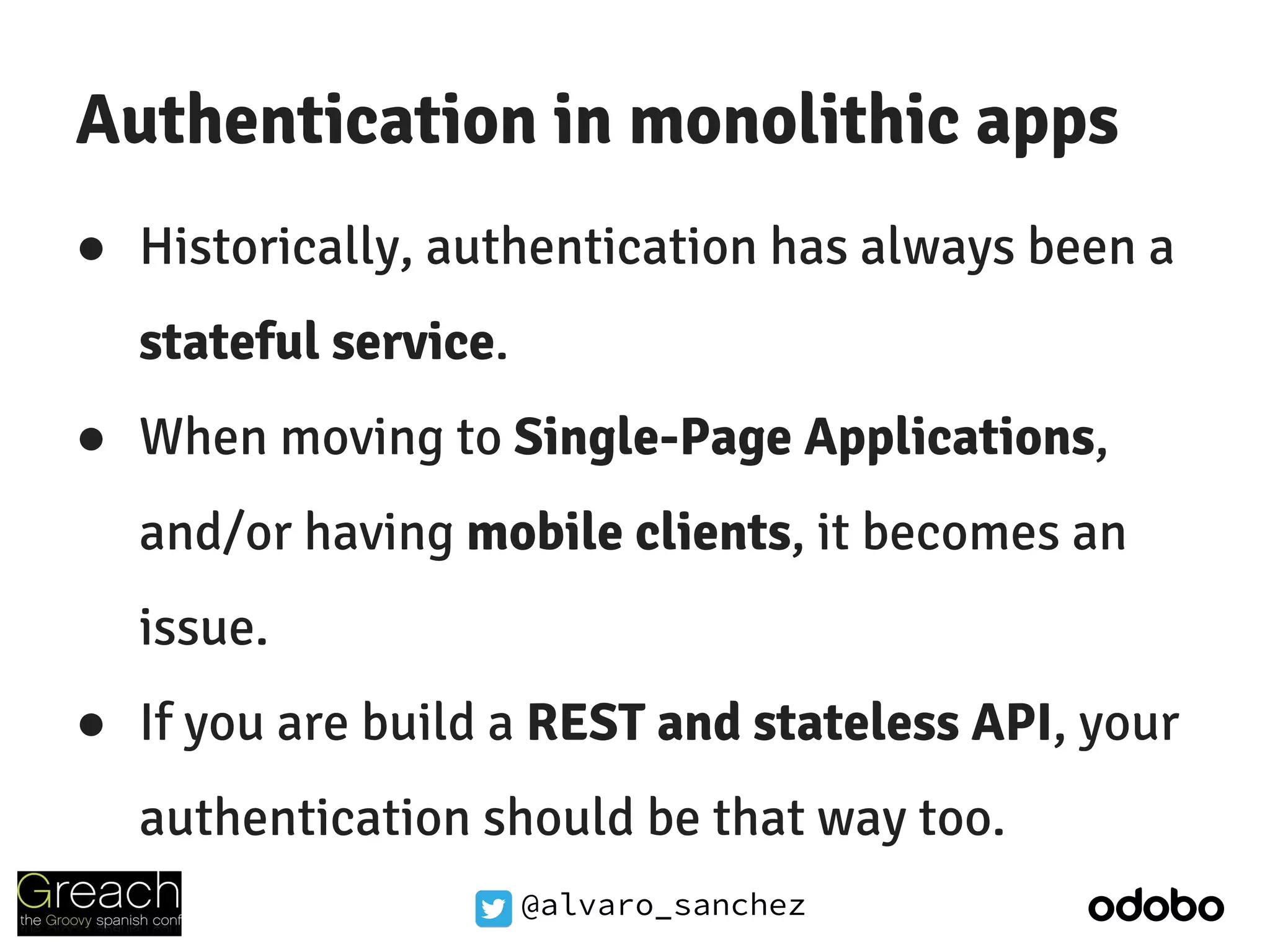 @alvaro_sanchez
Authentication in monolithic apps
● Historically, authentication has always been a
stateful service.
● When moving to Single-Page Applications,
and/or having mobile clients, it becomes an
issue.
● If you are build a REST and stateless API, your
authentication should be that way too.
 