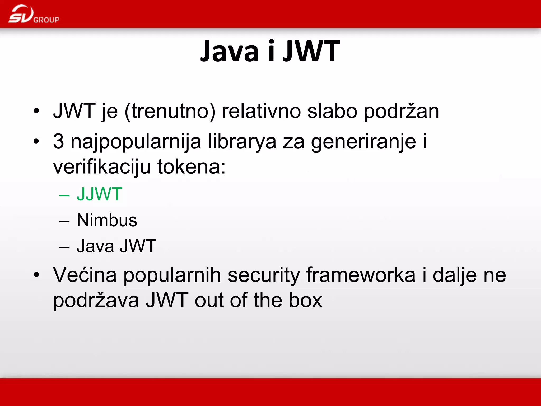 Java i JWT • JWT je (trenutno) relativno slabo podržan • 3 najpopularnija librarya za generiranje i verifikaciju tokena: – JJWT – Nimbus – Java JWT • Većina popularnih security frameworka i dalje ne podržava JWT out of the box 