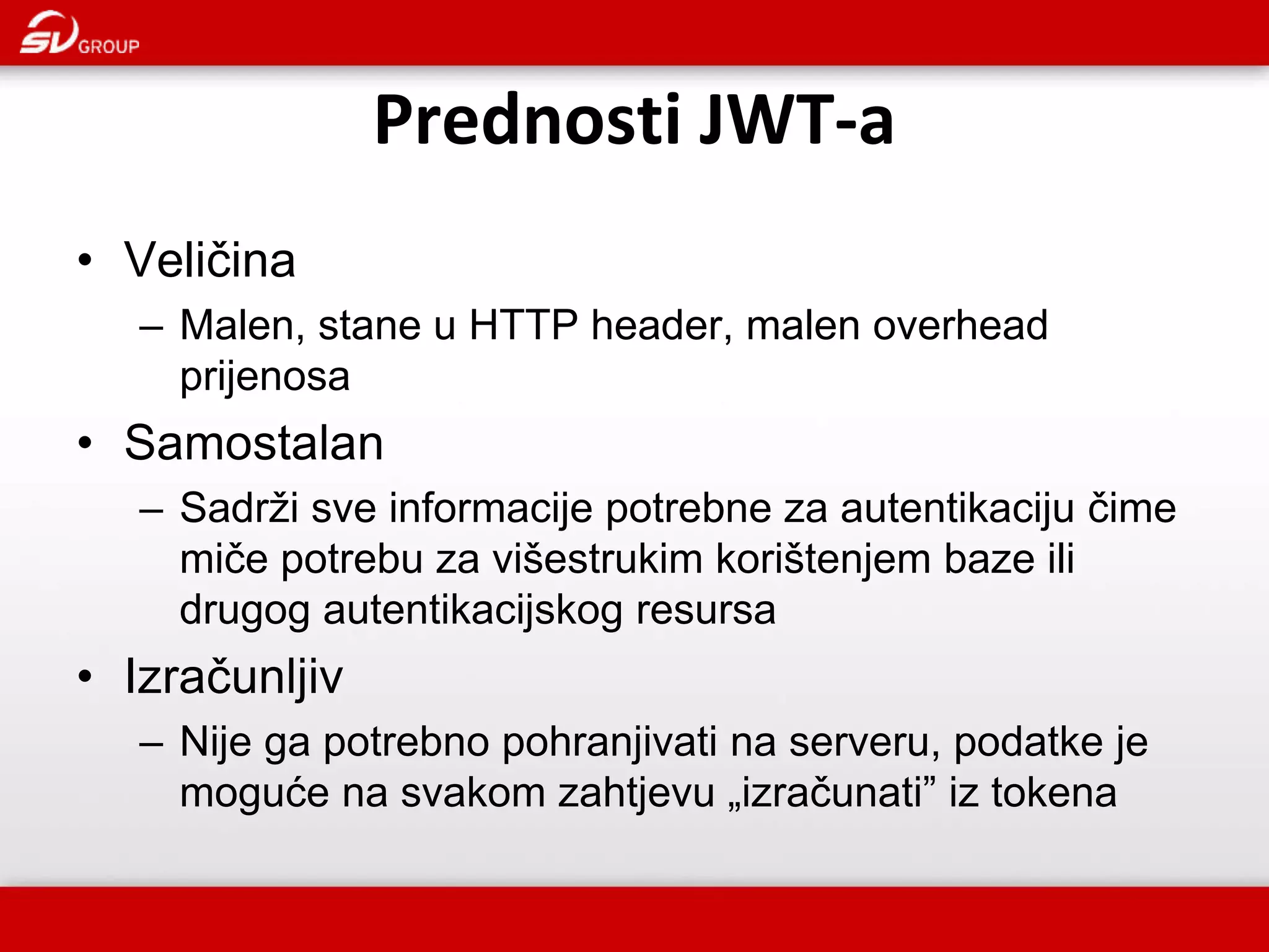Prednosti JWT-a • Veličina – Malen, stane u HTTP header, malen overhead prijenosa • Samostalan – Sadrži sve informacije potrebne za autentikaciju čime miče potrebu za višestrukim korištenjem baze ili drugog autentikacijskog resursa • Izračunljiv – Nije ga potrebno pohranjivati na serveru, podatke je moguće na svakom zahtjevu „izračunati” iz tokena 