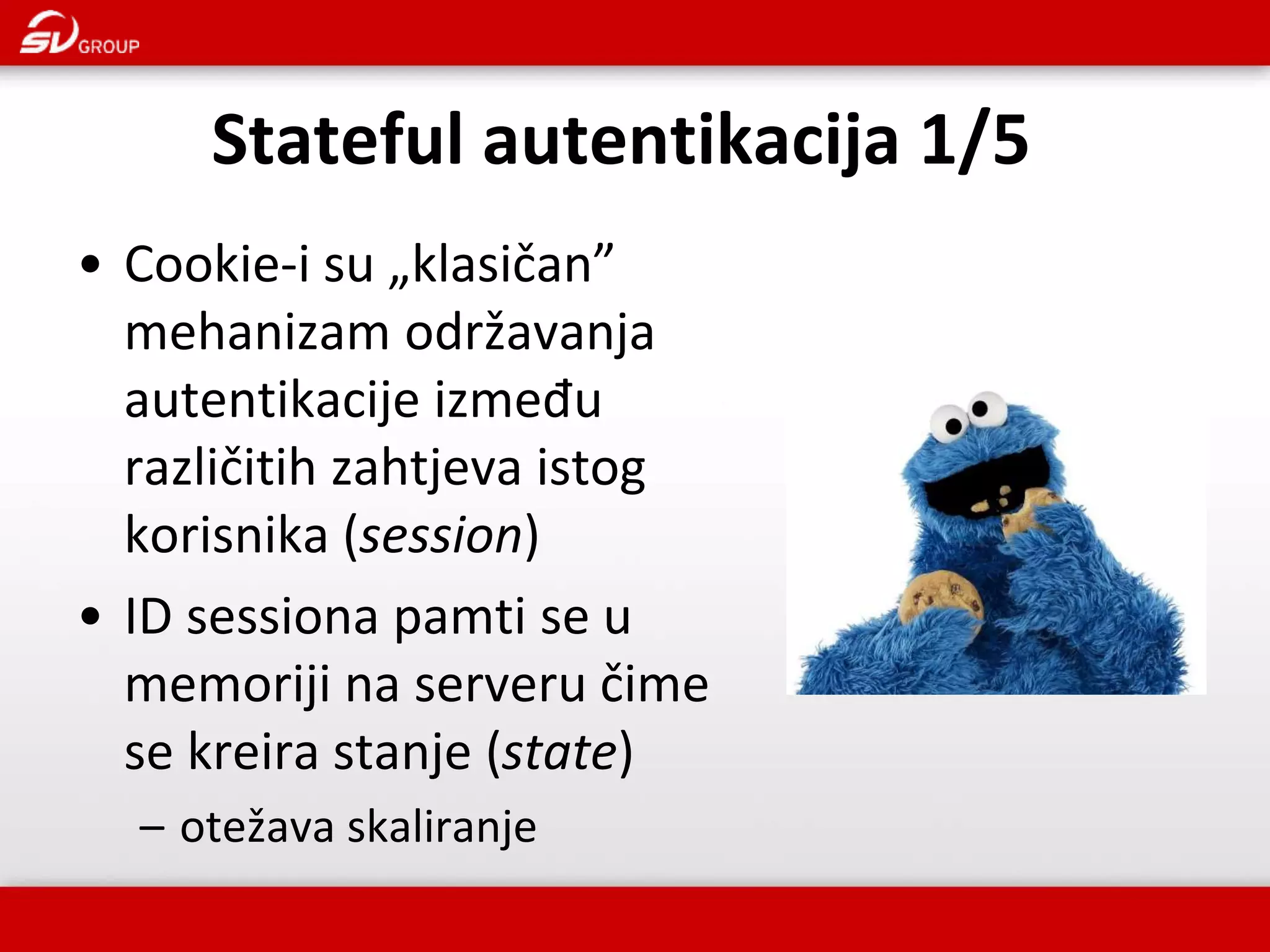 • Cookie-i su „klasičan” mehanizam održavanja autentikacije između različitih zahtjeva istog korisnika (session) • ID sessiona pamti se u memoriji na serveru čime se kreira stanje (state) – otežava skaliranje Stateful autentikacija 1/5 