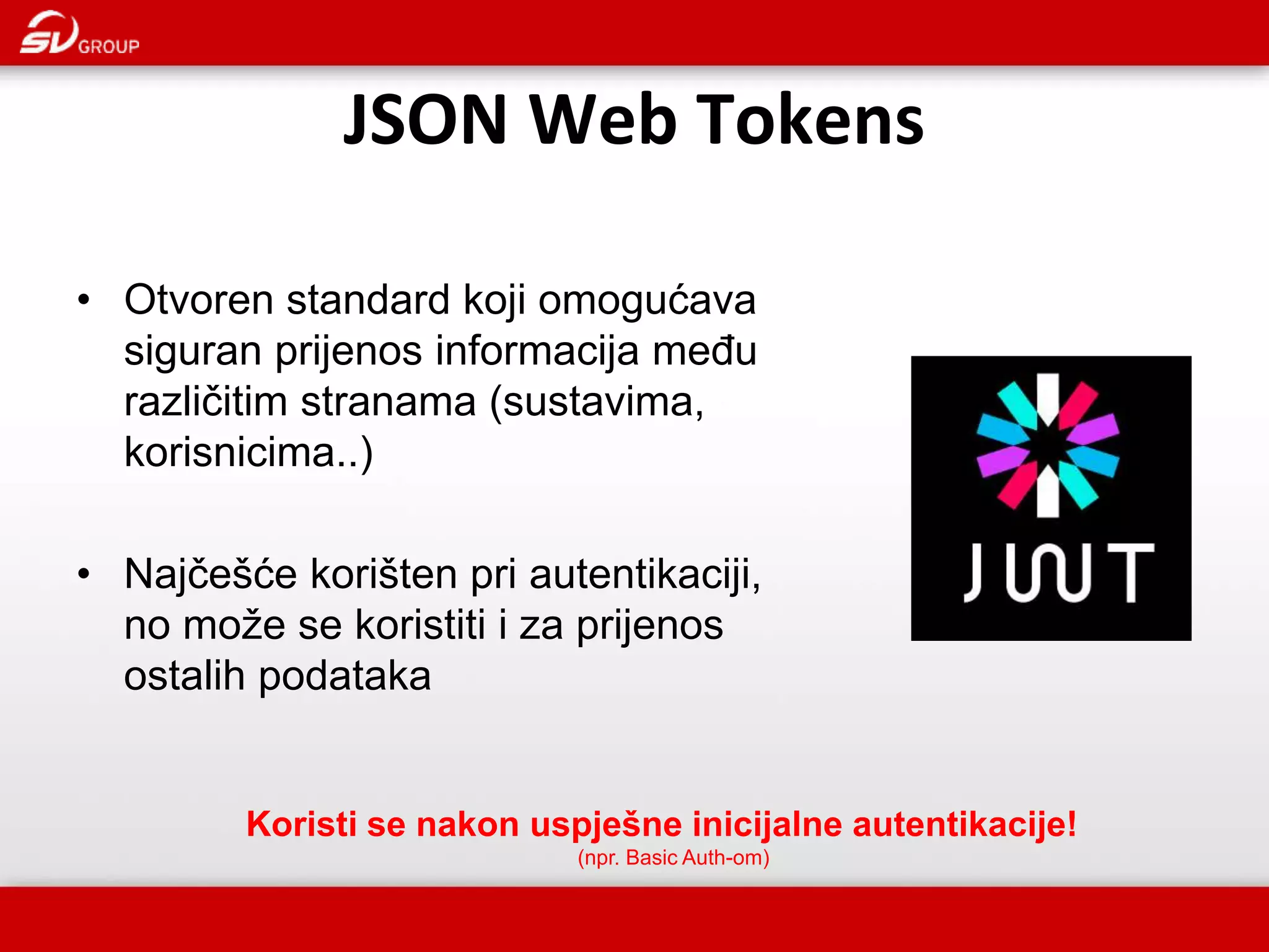 JSON Web Tokens • Otvoren standard koji omogućava siguran prijenos informacija među različitim stranama (sustavima, korisnicima..) • Najčešće korišten pri autentikaciji, no može se koristiti i za prijenos ostalih podataka Koristi se nakon uspješne inicijalne autentikacije! (npr. Basic Auth-om) 