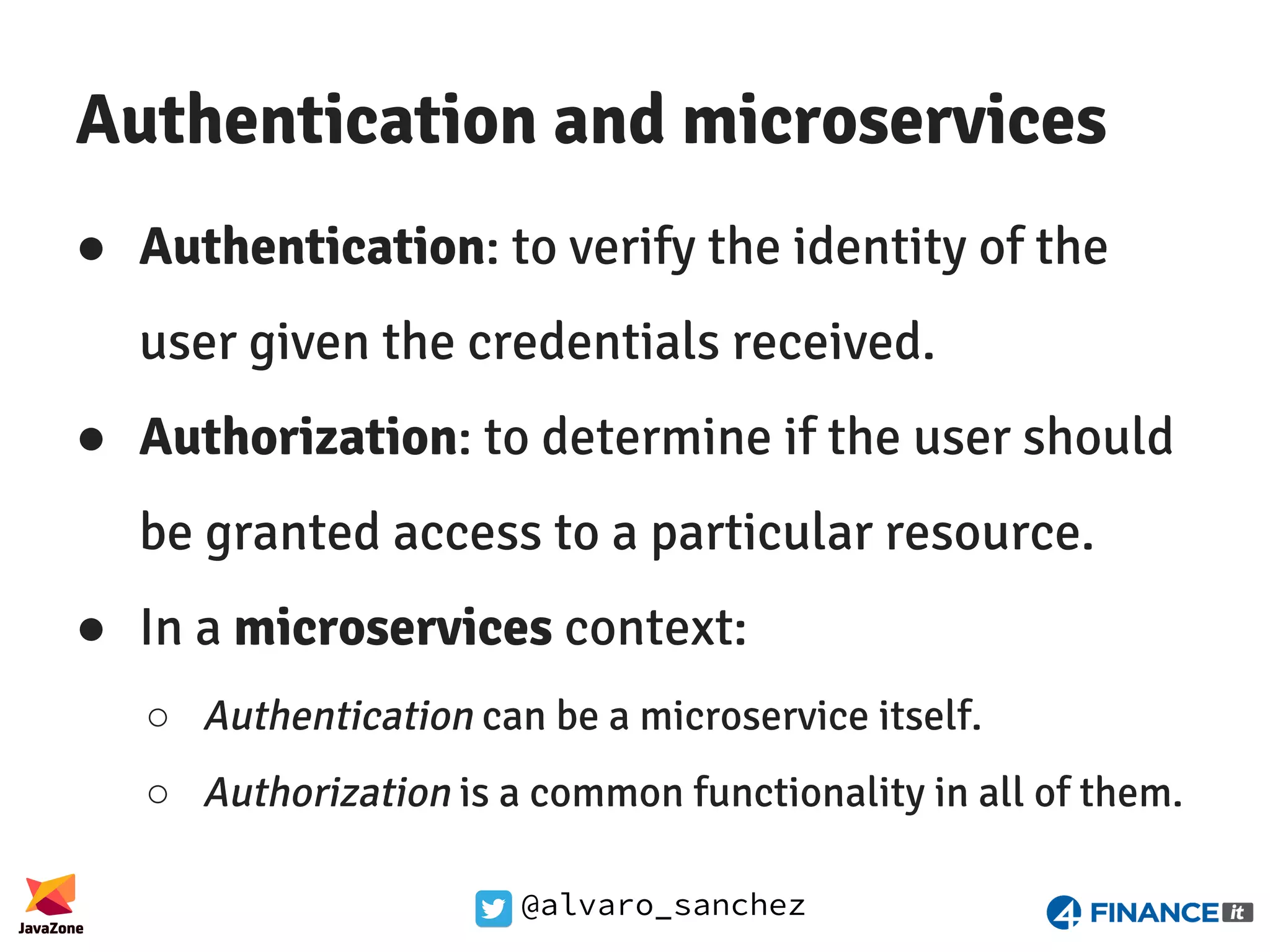 @alvaro_sanchez Authentication and microservices ● Authentication: to verify the identity of the user given the credentials received. ● Authorization: to determine if the user should be granted access to a particular resource. ● In a microservices context: ○ Authentication can be a microservice itself. ○ Authorization is a common functionality in all of them. 